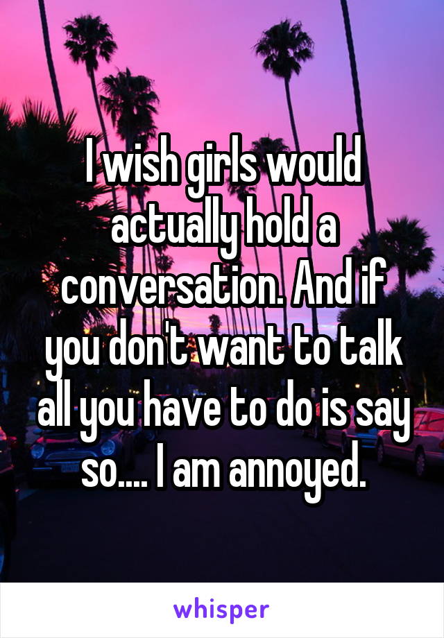 I wish girls would actually hold a conversation. And if you don't want to talk all you have to do is say so.... I am annoyed.