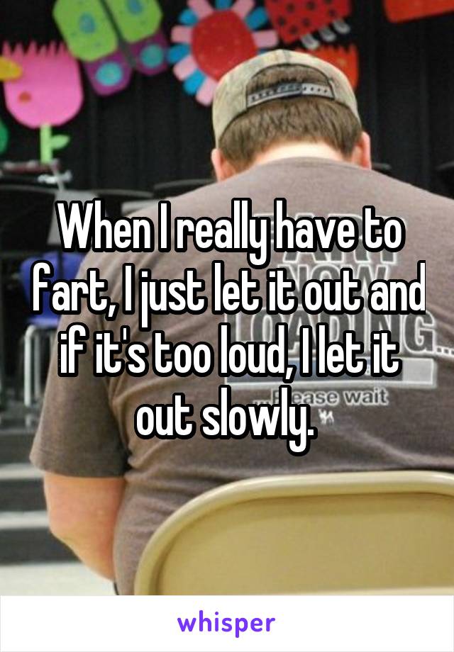 When I really have to fart, I just let it out and if it's too loud, I let it out slowly. 