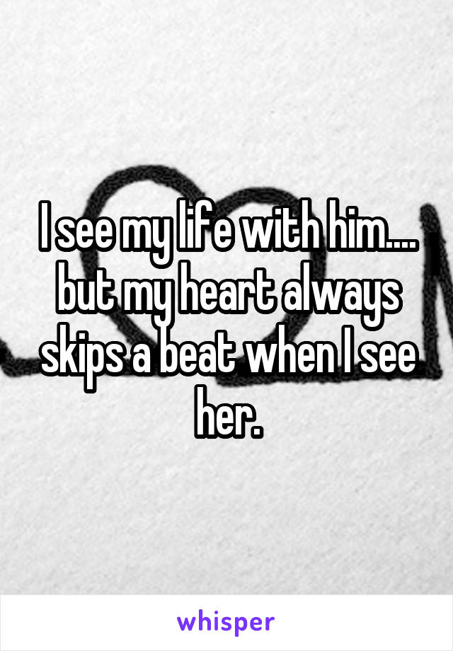 I see my life with him.... but my heart always skips a beat when I see her.