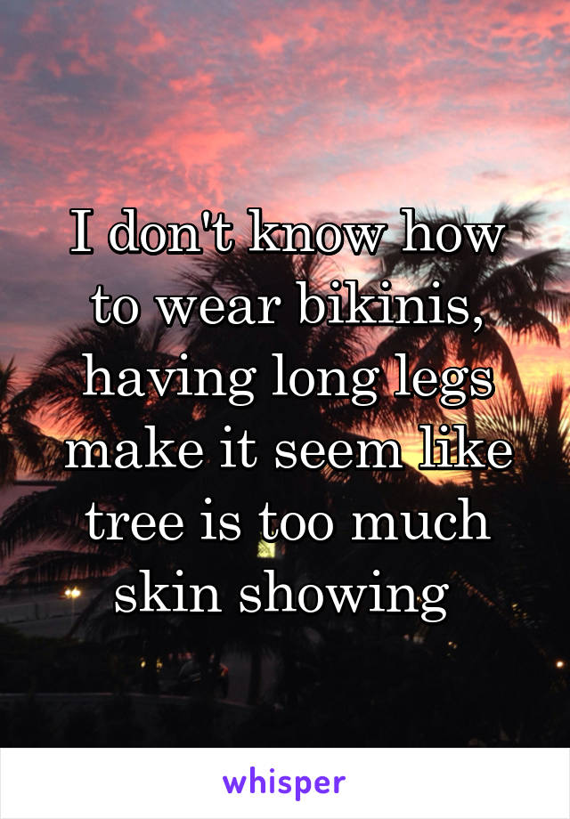 I don't know how to wear bikinis, having long legs make it seem like tree is too much skin showing 