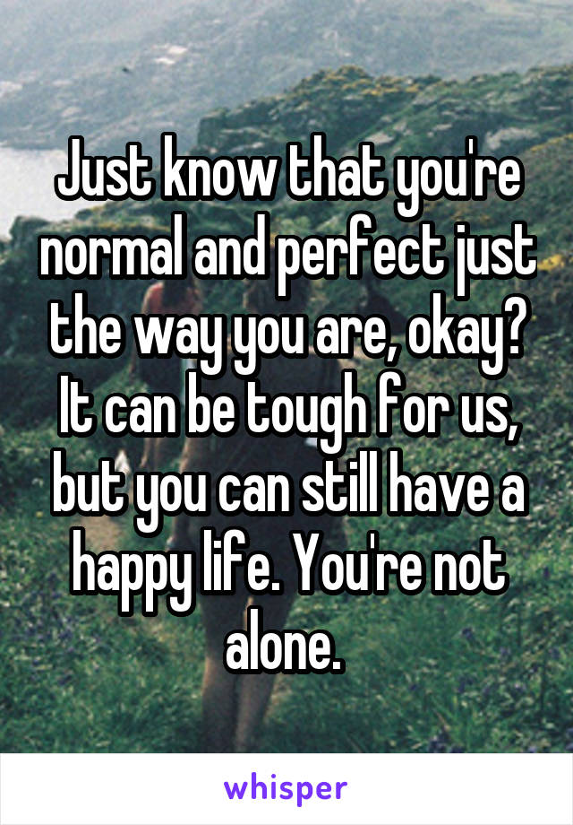 Just know that you're normal and perfect just the way you are, okay? It can be tough for us, but you can still have a happy life. You're not alone. 