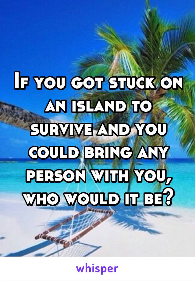 If you got stuck on an island to survive and you could bring any person with you, who would it be?