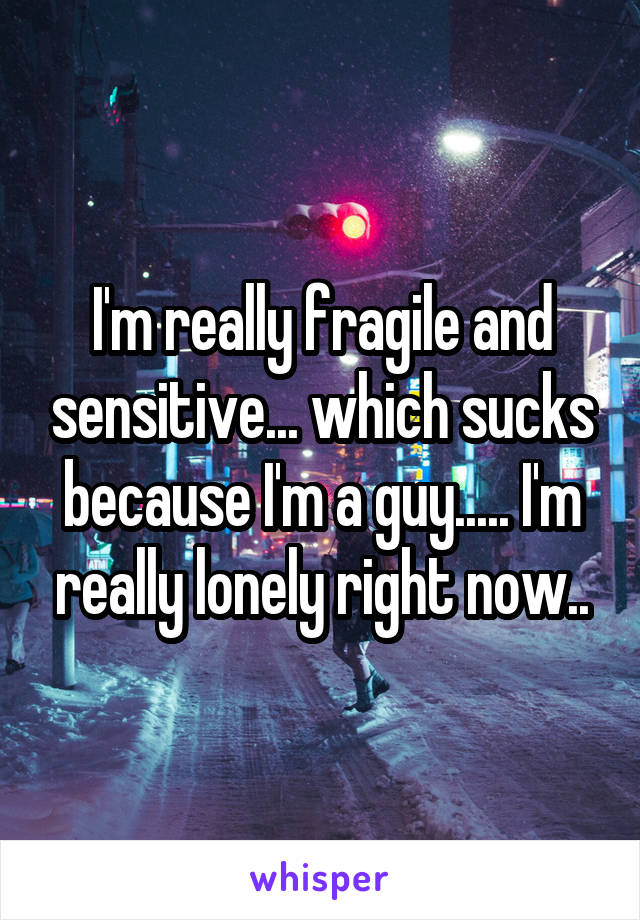 I'm really fragile and sensitive... which sucks because I'm a guy..... I'm really lonely right now..