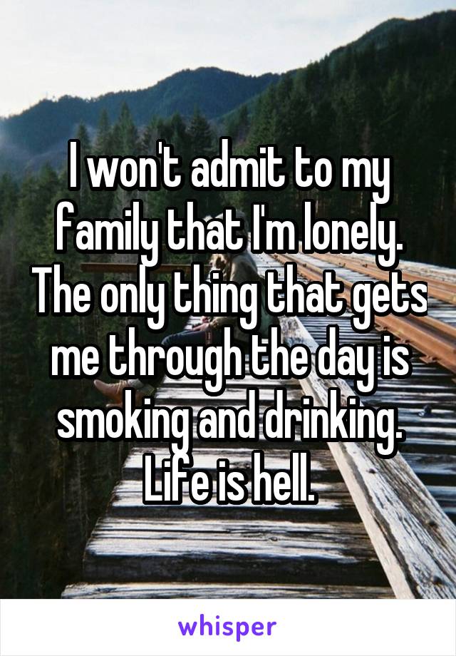 I won't admit to my family that I'm lonely. The only thing that gets me through the day is smoking and drinking. Life is hell.