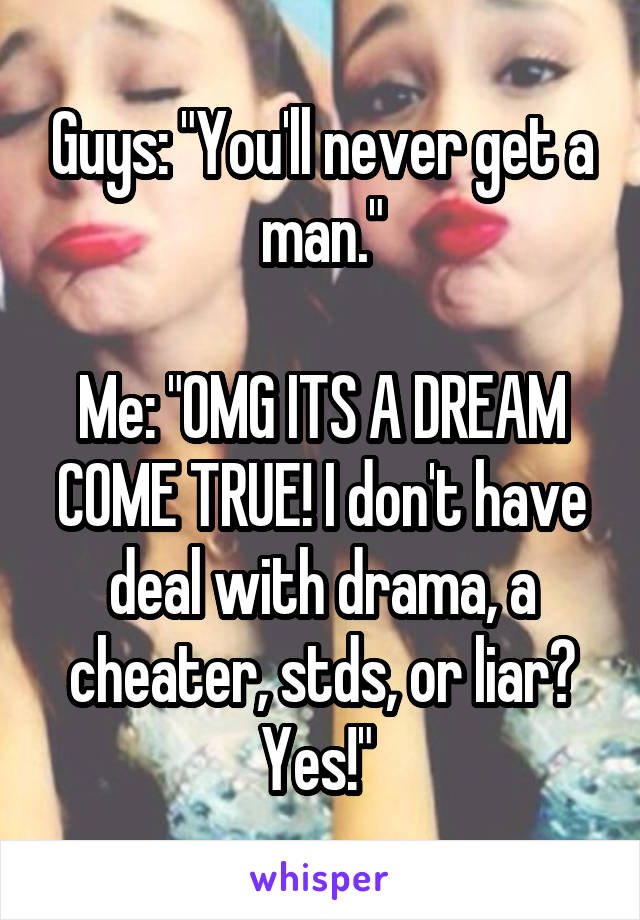 Guys: "You'll never get a man."

Me: "OMG ITS A DREAM COME TRUE! I don't have deal with drama, a cheater, stds, or liar? Yes!" 