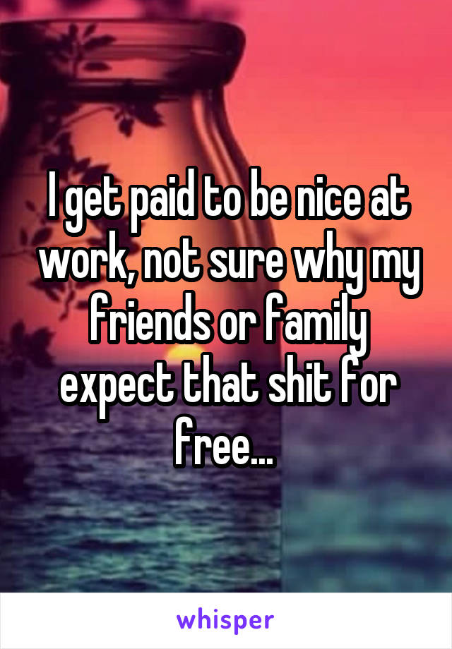 I get paid to be nice at work, not sure why my friends or family expect that shit for free... 