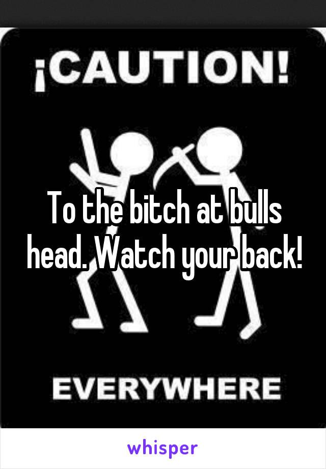 To the bitch at bulls head. Watch your back!