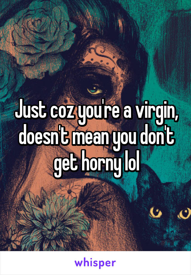 Just coz you're a virgin, doesn't mean you don't get horny lol