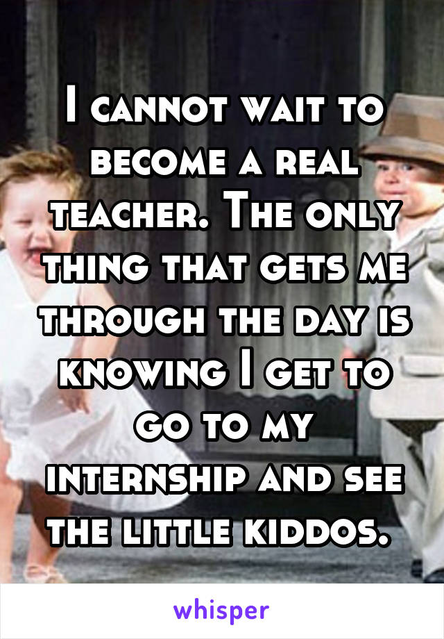 I cannot wait to become a real teacher. The only thing that gets me through the day is knowing I get to go to my internship and see the little kiddos. 