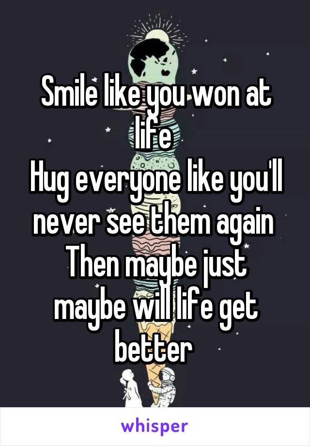 Smile like you won at life 
Hug everyone like you'll never see them again 
Then maybe just maybe will life get better 