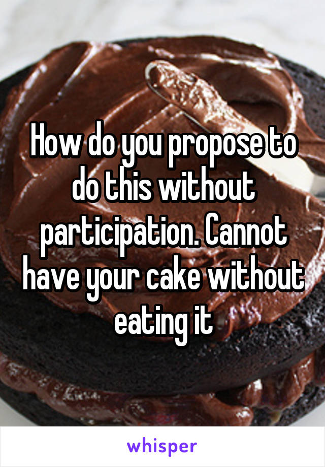 How do you propose to do this without participation. Cannot have your cake without eating it