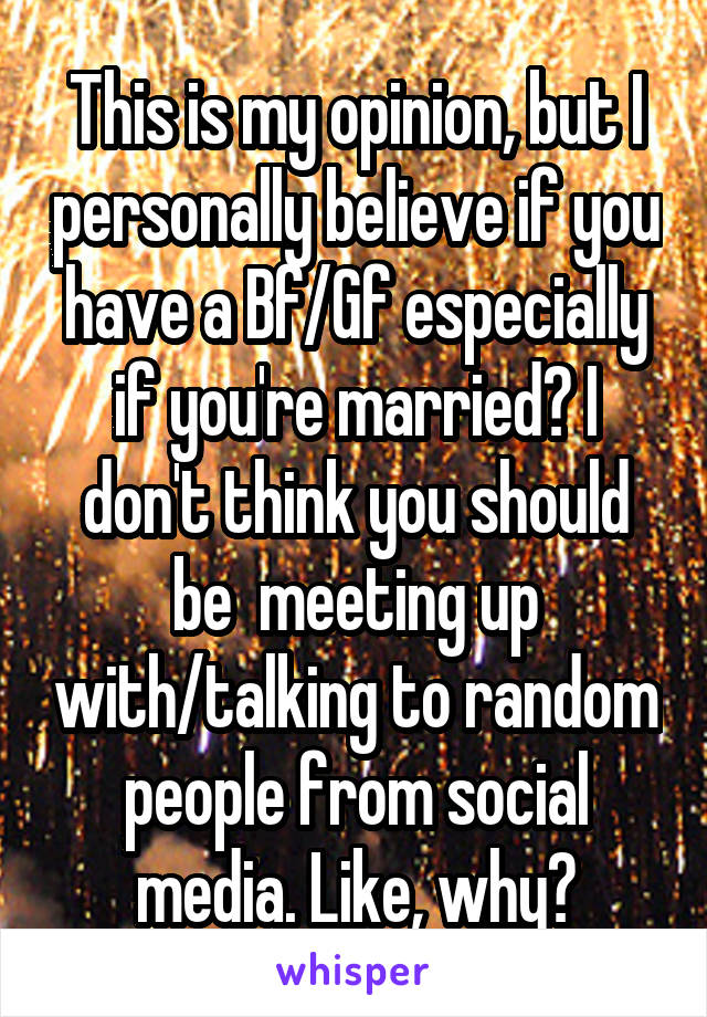 This is my opinion, but I personally believe if you have a Bf/Gf especially if you're married? I don't think you should be  meeting up with/talking to random people from social media. Like, why?