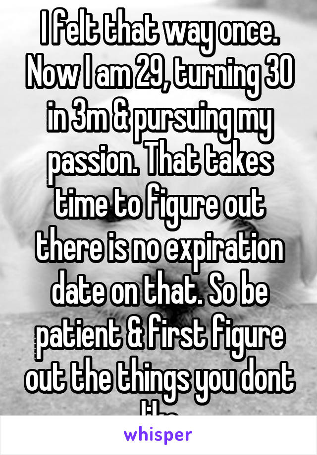 I felt that way once. Now I am 29, turning 30 in 3m & pursuing my passion. That takes time to figure out there is no expiration date on that. So be patient & first figure out the things you dont like