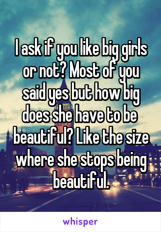 I ask if you like big girls or not? Most of you said yes but how big does she have to be  beautiful? Like the size where she stops being beautiful.