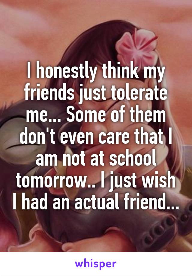 I honestly think my friends just tolerate me... Some of them don't even care that I am not at school tomorrow.. I just wish I had an actual friend...