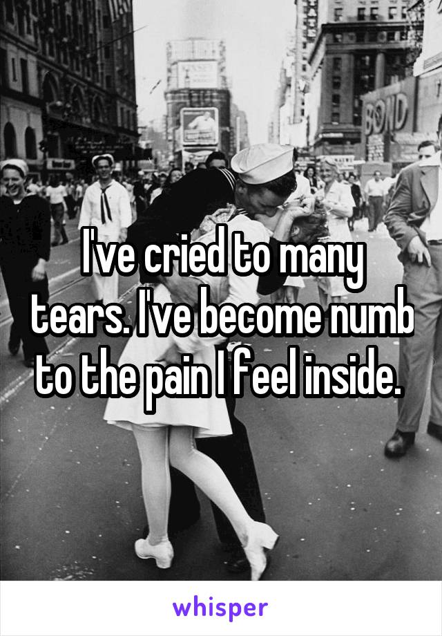 I've cried to many tears. I've become numb to the pain I feel inside. 