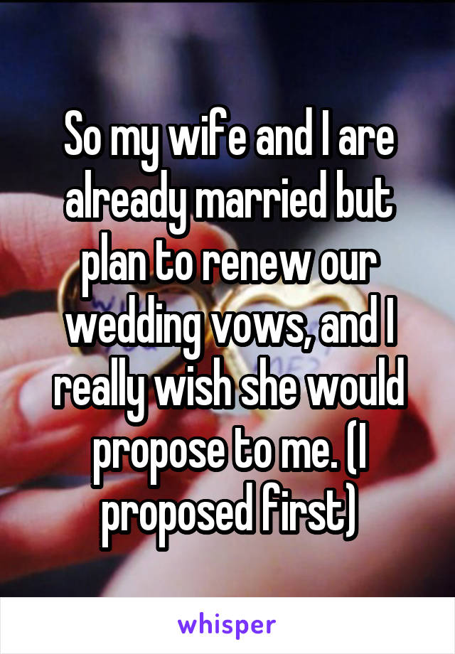 So my wife and I are already married but plan to renew our wedding vows, and I really wish she would propose to me. (I proposed first)