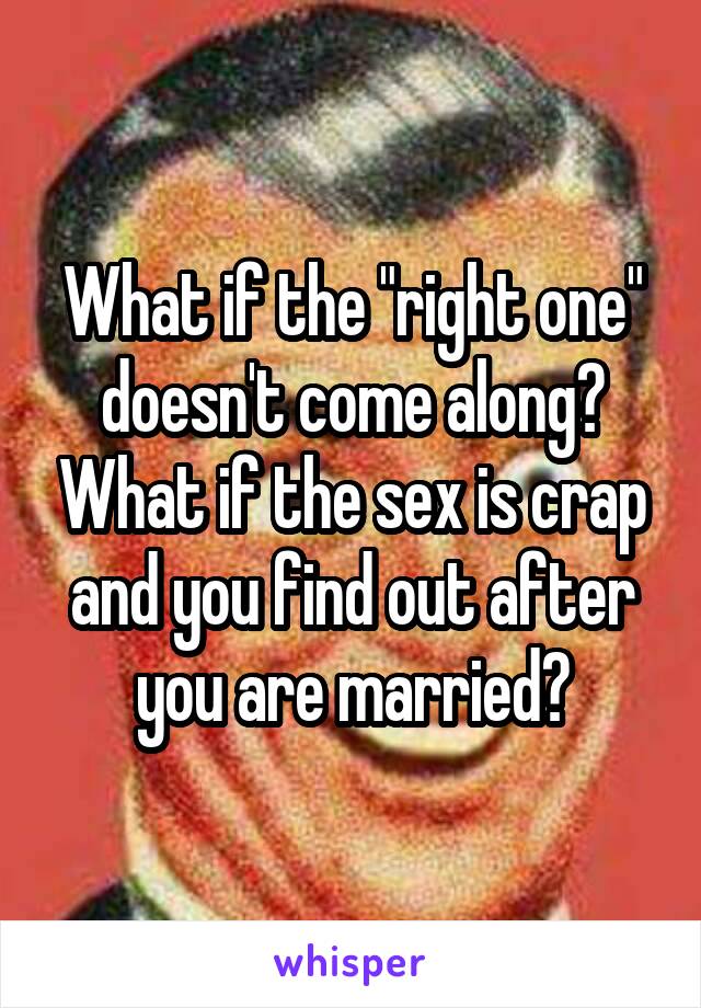 What if the "right one" doesn't come along? What if the sex is crap and you find out after you are married?