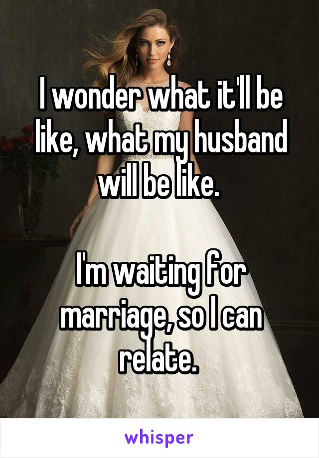 I wonder what it'll be like, what my husband will be like. 

I'm waiting for marriage, so I can relate. 