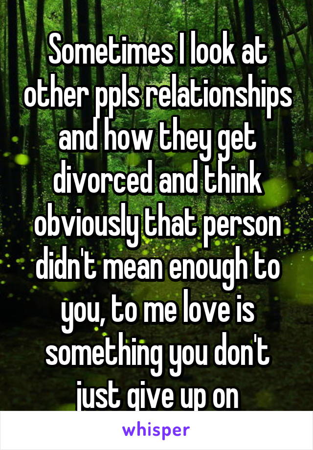 Sometimes I look at other ppls relationships and how they get divorced and think obviously that person didn't mean enough to you, to me love is something you don't just give up on