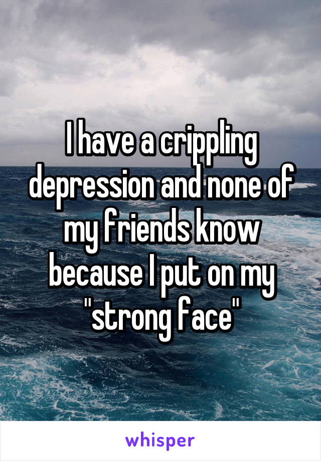 I have a crippling depression and none of my friends know because I put on my "strong face"