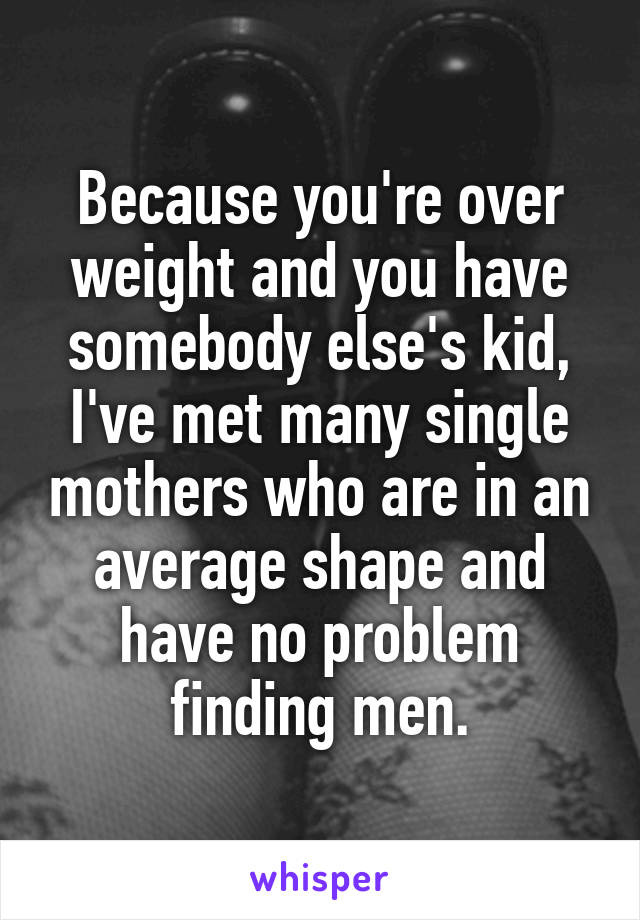 Because you're over weight and you have somebody else's kid, I've met many single mothers who are in an average shape and have no problem finding men.