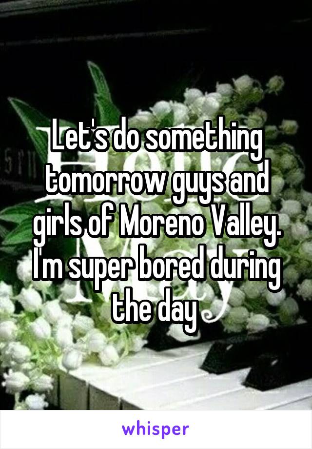 Let's do something tomorrow guys and girls of Moreno Valley. I'm super bored during the day 