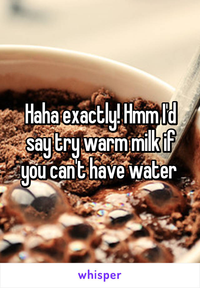 Haha exactly! Hmm I'd say try warm milk if you can't have water 