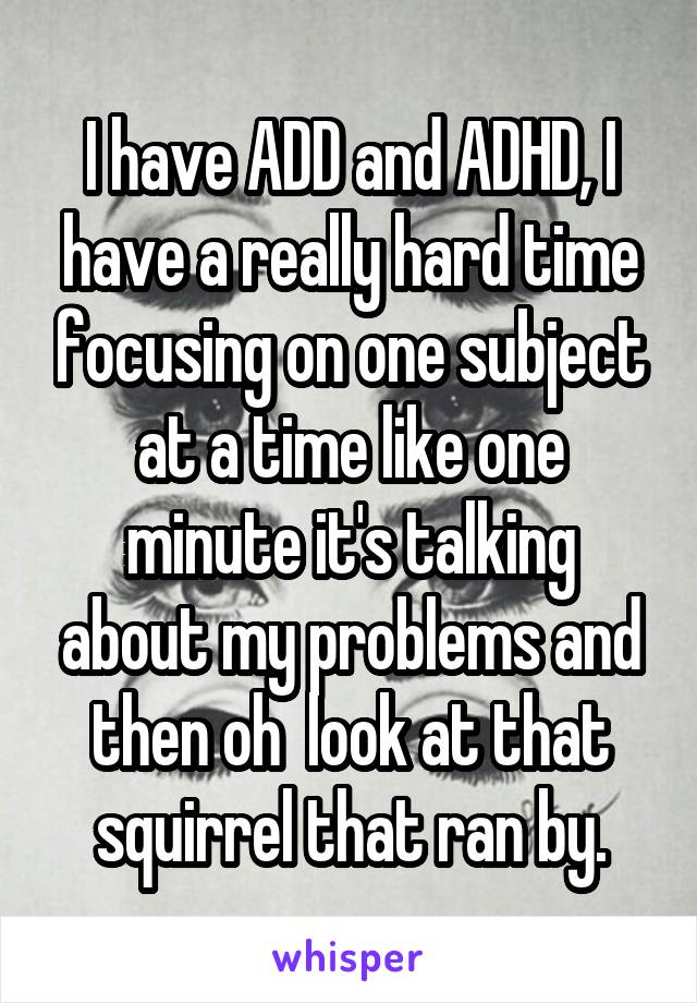 I have ADD and ADHD, I have a really hard time focusing on one subject at a time like one minute it's talking about my problems and then oh  look at that squirrel that ran by.