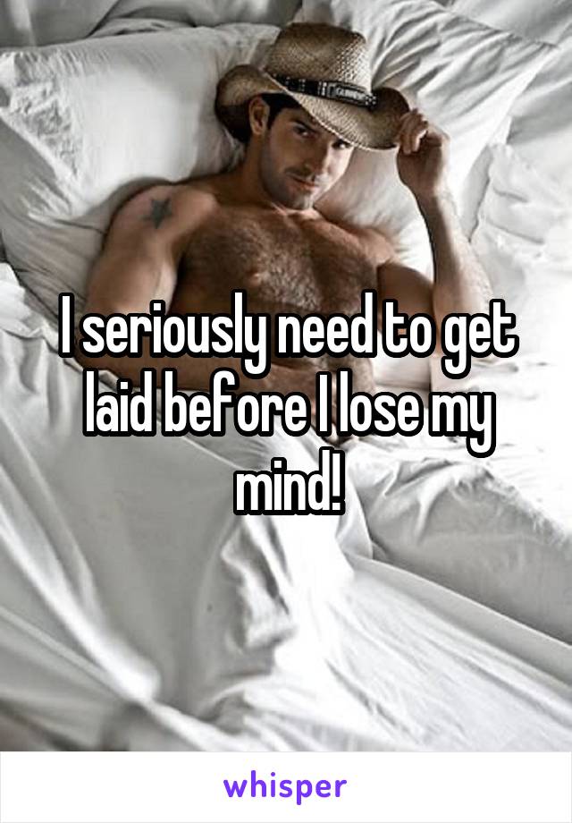 I seriously need to get laid before I lose my mind!