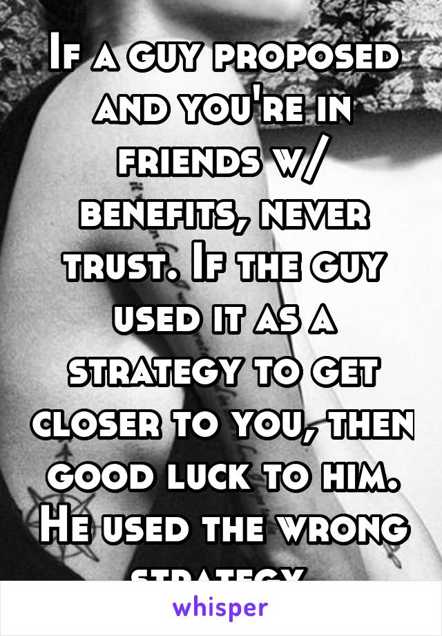 If a guy proposed and you're in friends w/ benefits, never trust. If the guy used it as a strategy to get closer to you, then good luck to him. He used the wrong strategy.