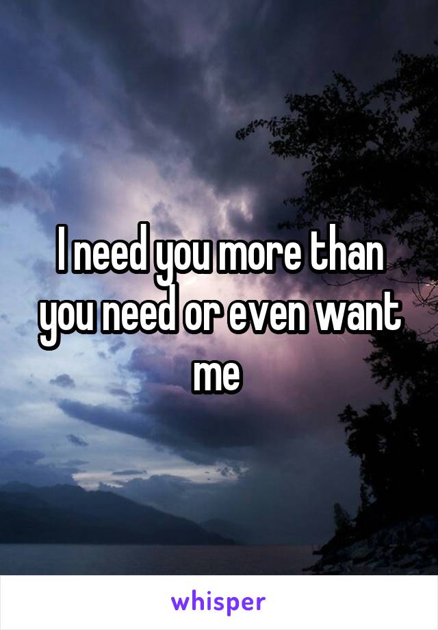 I need you more than you need or even want me 