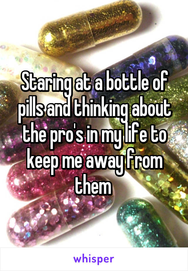 Staring at a bottle of pills and thinking about the pro's in my life to keep me away from them 