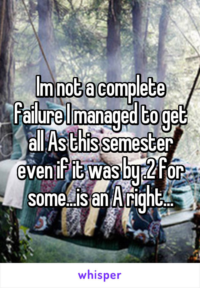 Im not a complete failure I managed to get all As this semester even if it was by .2 for some...is an A right...