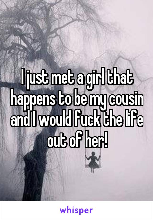 I just met a girl that happens to be my cousin and I would fuck the life out of her!