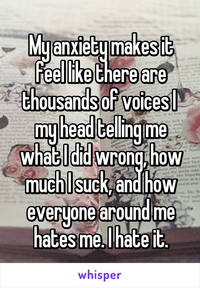 My anxiety makes it feel like there are thousands of voices I  my head telling me what I did wrong, how much I suck, and how everyone around me hates me. I hate it.