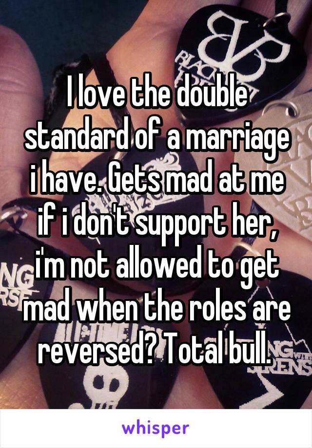 I love the double standard of a marriage i have. Gets mad at me if i don't support her, i'm not allowed to get mad when the roles are reversed? Total bull. 