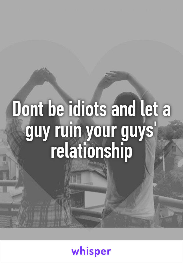 Dont be idiots and let a guy ruin your guys' relationship