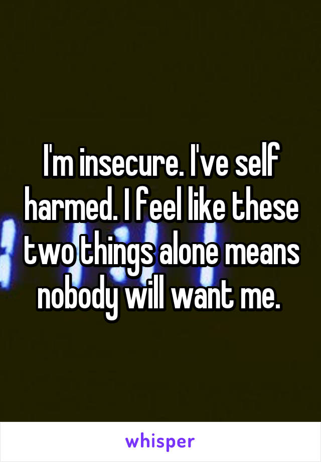 I'm insecure. I've self harmed. I feel like these two things alone means nobody will want me. 