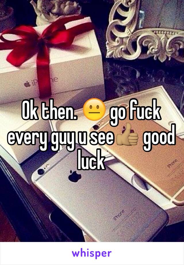 Ok then. 😐 go fuck every guy u see👍🏽 good luck 