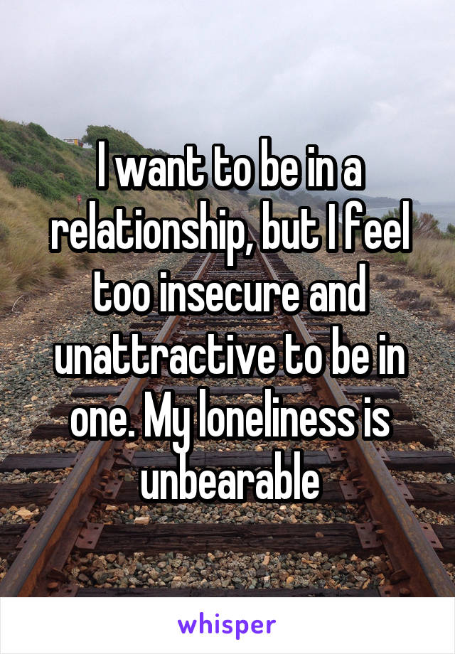 I want to be in a relationship, but I feel too insecure and unattractive to be in one. My loneliness is unbearable