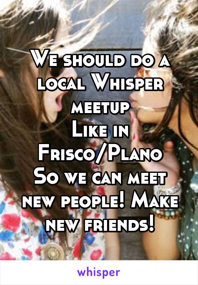 We should do a local Whisper meetup
Like in Frisco/Plano
So we can meet new people! Make new friends!