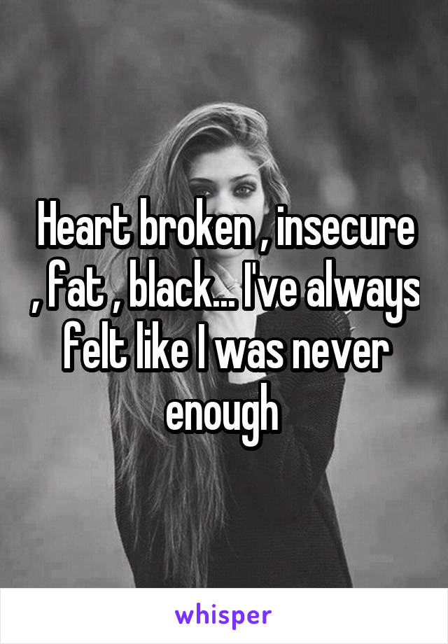 Heart broken , insecure , fat , black... I've always felt like I was never enough 