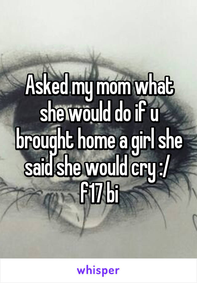 Asked my mom what she would do if u brought home a girl she said she would cry :/ 
f17 bi