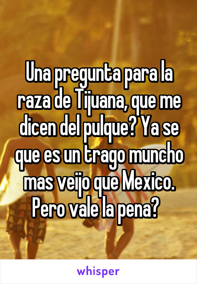 Una pregunta para la raza de Tijuana, que me dicen del pulque? Ya se que es un trago muncho mas veijo que Mexico. Pero vale la pena?  