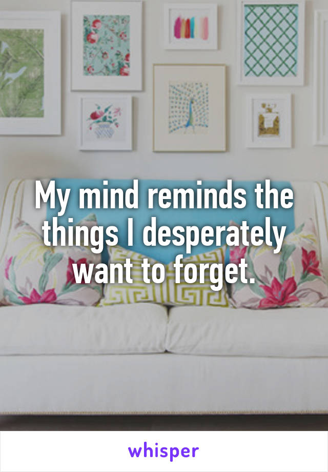 My mind reminds the things I desperately want to forget.