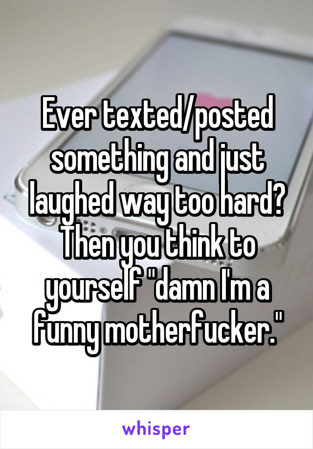 Ever texted/posted something and just laughed way too hard? Then you think to yourself "damn I'm a funny motherfucker."