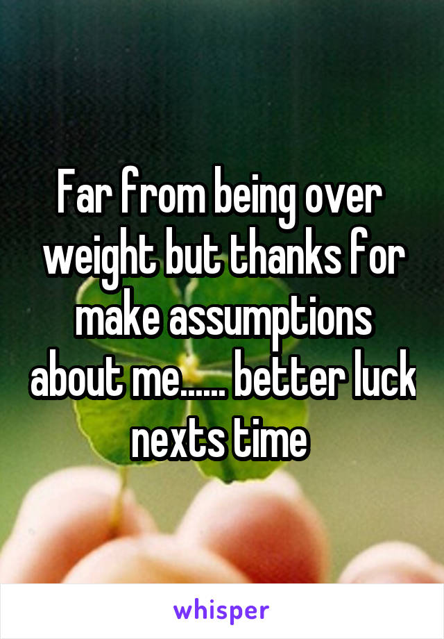 Far from being over  weight but thanks for make assumptions about me...... better luck nexts time 