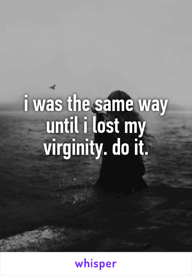 i was the same way until i lost my virginity. do it.
