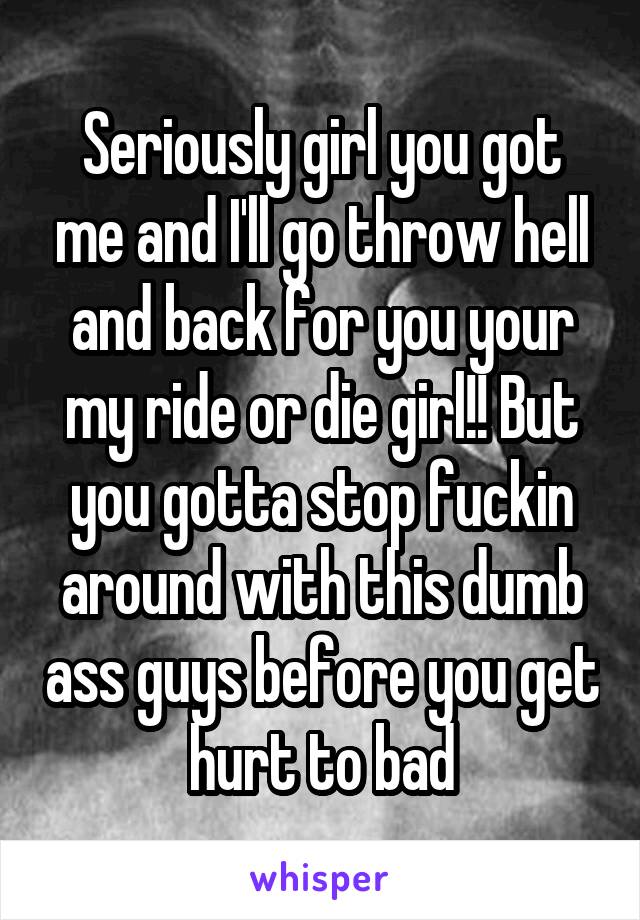 Seriously girl you got me and I'll go throw hell and back for you your my ride or die girl!! But you gotta stop fuckin around with this dumb ass guys before you get hurt to bad